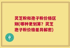 灵芝粉和孢子粉价格区别(哪种更划算？灵芝孢子粉价格差异解密)