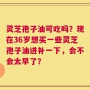 灵芝孢子油可吃吗？现在36岁想买一些灵芝孢子油进补一下，会不会太早了？