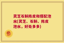 灵芝石斛陈皮和搭配泡水(灵芝、石斛、陈皮泡水，好处多多)