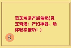 灵芝鸡汤产后催奶(灵芝鸡汤：产妇神器，助你轻松催奶！)