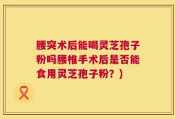 腰突术后能喝灵芝孢子粉吗腰椎手术后是否能食用灵芝孢子粉？)