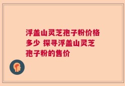浮盖山灵芝孢子粉价格多少 探寻浮盖山灵芝孢子粉的售价
