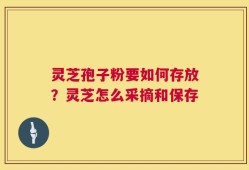 灵芝孢子粉要如何存放？灵芝怎么采摘和保存