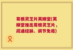 葛根灵芝片芙顺堂(芙顺堂推出葛根灵芝片，疏通经脉、调节免疫)