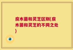 腐木菌和灵芝区别(腐木菌和灵芝的不同之处)