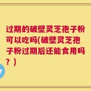 过期的破壁灵芝孢子粉可以吃吗(破壁灵芝孢子粉过期后还能食用吗？)