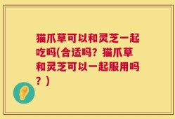 猫爪草可以和灵芝一起吃吗(合适吗？猫爪草和灵芝可以一起服用吗？)