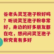 谷老头灵芝孢子粉好吗？听说灵芝孢子粉非常好，身边的好多朋友都在吃，想问问灵芝孢子粉究竟有多好