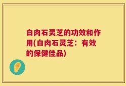 白肉石灵芝的功效和作用(白肉石灵芝：有效的保健佳品)