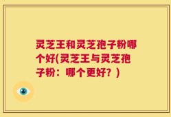 灵芝王和灵芝孢子粉哪个好(灵芝王与灵芝孢子粉：哪个更好？)