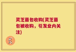 灵芝菌包收购(灵芝菌包被收购，引发业内关注)
