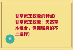 甘草灵芝胶囊的特点(甘草灵芝胶囊：天然草本组合，保健强身的不二选择)
