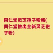 同仁堂灵芝孢子粉新(同仁堂推出全新灵芝孢子粉)