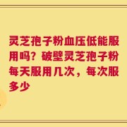 灵芝孢子粉血压低能服用吗？破壁灵芝孢子粉每天服用几次，每次服多少