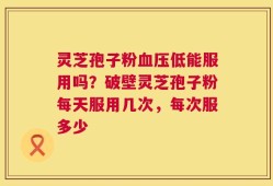 灵芝孢子粉血压低能服用吗？破壁灵芝孢子粉每天服用几次，每次服多少