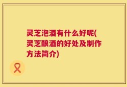 灵芝泡酒有什么好呢(灵芝酿酒的好处及制作方法简介)