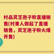 村品灵芝孢子粉直播销售(村里人做起了直播销售，灵芝孢子粉火爆开售)