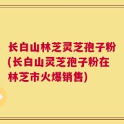 长白山林芝灵芝孢子粉(长白山灵芝孢子粉在林芝市火爆销售)