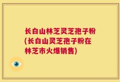 长白山林芝灵芝孢子粉(长白山灵芝孢子粉在林芝市火爆销售)