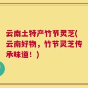 云南土特产竹节灵芝(云南好物，竹节灵芝传承味道！)