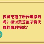 做灵芝孢子粉代理挣钱吗？探讨灵芝孢子粉代理的盈利模式？