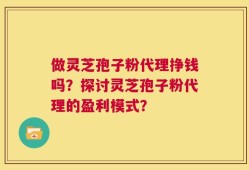做灵芝孢子粉代理挣钱吗？探讨灵芝孢子粉代理的盈利模式？