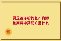 灵芝孢子粉钓鱼？钓鲫鱼窝料中药配方是什么