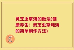灵芝虫草汤的做法(健康养生：灵芝虫草炖汤的简单制作方法)