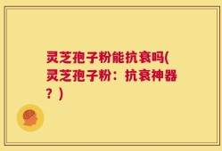 灵芝孢子粉能抗衰吗(灵芝孢子粉：抗衰神器？)
