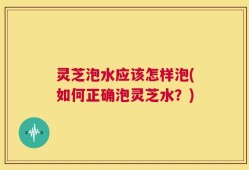 灵芝泡水应该怎样泡(如何正确泡灵芝水？)