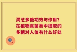 灵芝多糖功效与作用？在植物真菌类中提取的多糖对人体有什么好处