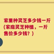 家里种灵芝多少钱一斤(家庭灵芝种植，一斤售价多少钱？)