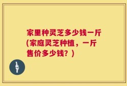 家里种灵芝多少钱一斤(家庭灵芝种植，一斤售价多少钱？)