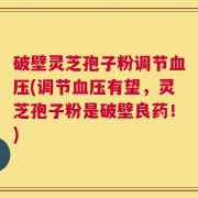 破壁灵芝孢子粉调节血压(调节血压有望，灵芝孢子粉是破壁良药！)