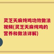 灵芝天麻炖鸡功效做法视频(灵芝天麻炖鸡的营养和做法详解)