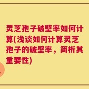 灵芝孢子破壁率如何计算(浅谈如何计算灵芝孢子的破壁率，简析其重要性)