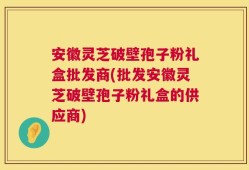安徽灵芝破壁孢子粉礼盒批发商(批发安徽灵芝破壁孢子粉礼盒的供应商)