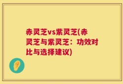 赤灵芝vs紫灵芝(赤灵芝与紫灵芝：功效对比与选择建议)