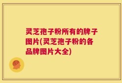 灵芝孢子粉所有的牌子图片(灵芝孢子粉的各品牌图片大全)
