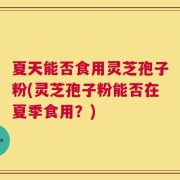 夏天能否食用灵芝孢子粉(灵芝孢子粉能否在夏季食用？)
