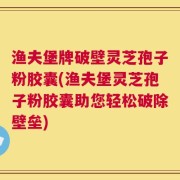 渔夫堡牌破壁灵芝孢子粉胶囊(渔夫堡灵芝孢子粉胶囊助您轻松破除壁垒)