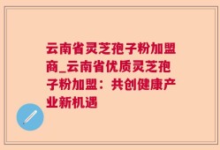 云南省灵芝孢子粉加盟商_云南省优质灵芝孢子粉加盟：共创健康产业新机遇