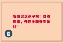 安微灵芝孢子粉：自然馈赠，开启全新养生体验”