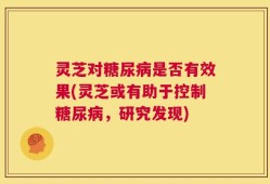 灵芝对糖尿病是否有效果(灵芝或有助于控制糖尿病，研究发现)