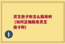 灵芝孢子粉怎么服用啊 (如何正确服用灵芝孢子粉)