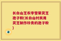 长白山芝农李雪荣灵芝孢子粉(长白山村民用灵芝制作珍贵的孢子粉)