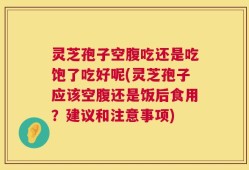 灵芝孢子空腹吃还是吃饱了吃好呢(灵芝孢子应该空腹还是饭后食用？建议和注意事项)