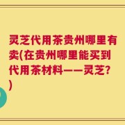 灵芝代用茶贵州哪里有卖(在贵州哪里能买到代用茶材料——灵芝？)