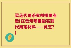 灵芝代用茶贵州哪里有卖(在贵州哪里能买到代用茶材料——灵芝？)