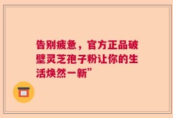 告别疲惫，官方正品破壁灵芝孢子粉让你的生活焕然一新”